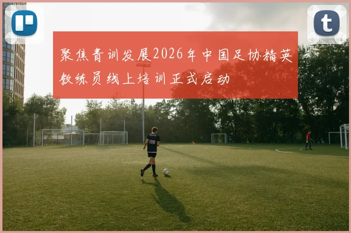 聚焦青训发展2026年中国足协精英教练员线上培训正式启动