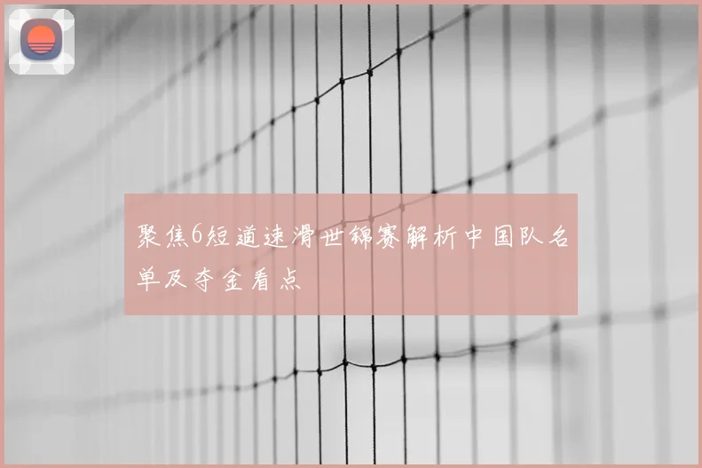 聚焦6短道速滑世锦赛解析中国队名单及夺金看点