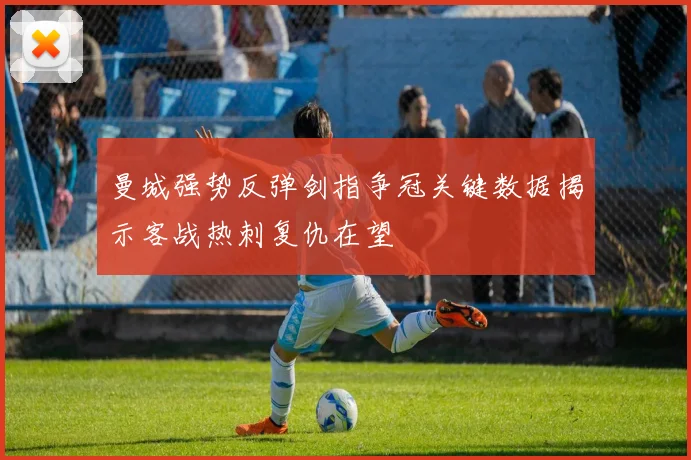 曼城强势反弹剑指争冠关键数据揭示客战热刺复仇在望