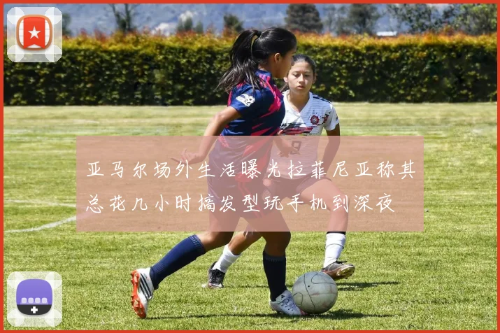 亚马尔场外生活曝光拉菲尼亚称其总花几小时搞发型玩手机到深夜