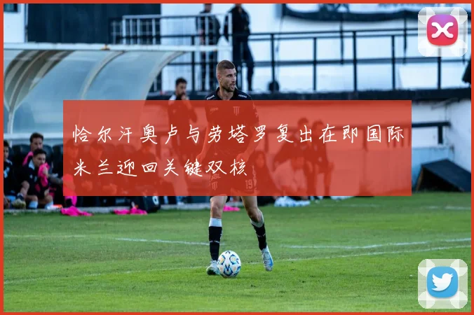 恰尔汗奥卢与劳塔罗复出在即国际米兰迎回关键双核