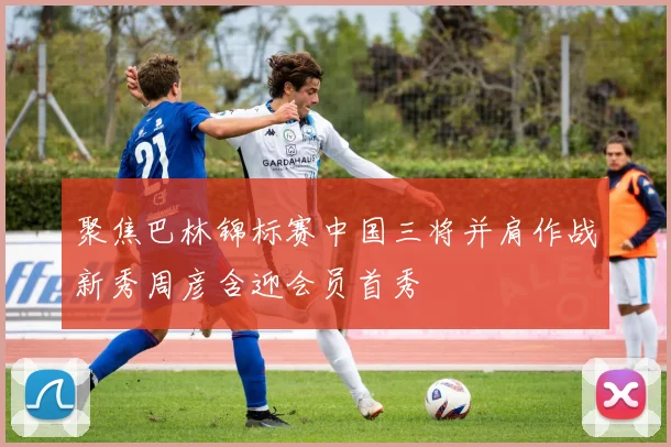 聚焦巴林锦标赛中国三将并肩作战新秀周彦含迎会员首秀