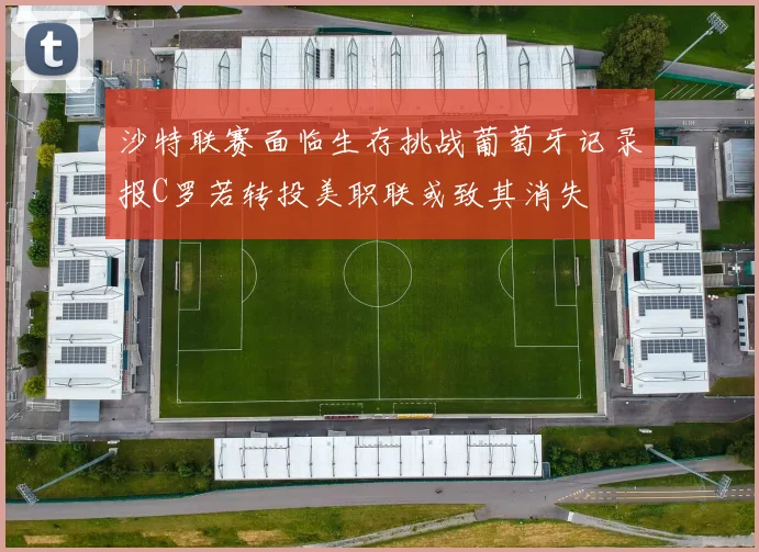 沙特联赛面临生存挑战葡萄牙记录报C罗若转投美职联或致其消失