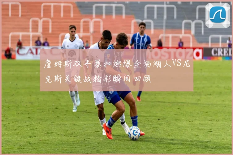 詹姆斯双手暴扣燃爆全场湖人VS尼克斯关键战精彩瞬间回顾