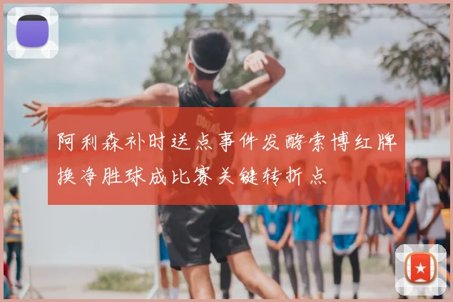 阿利森补时送点事件发酵索博红牌换净胜球成比赛关键转折点