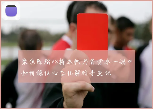 聚焦陈熠vs桥本帆乃香背水一战中如何稳住心态化解对手变化
