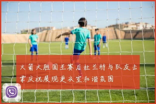 火箭大胜国王赛后杜兰特与队友击掌庆祝展现更衣室和谐氛围