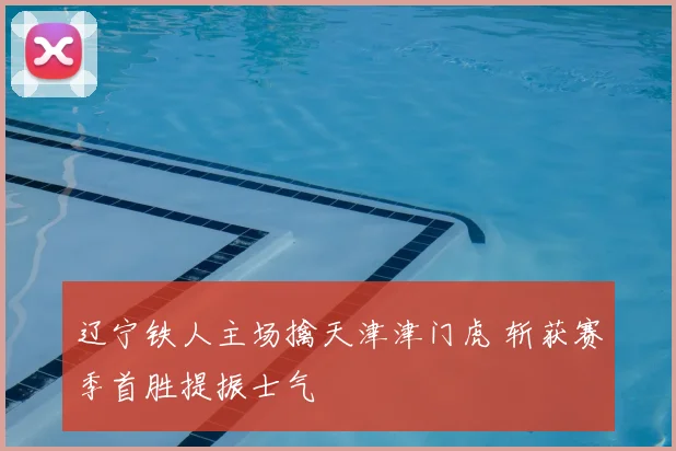 辽宁铁人主场擒天津津门虎 斩获赛季首胜提振士气