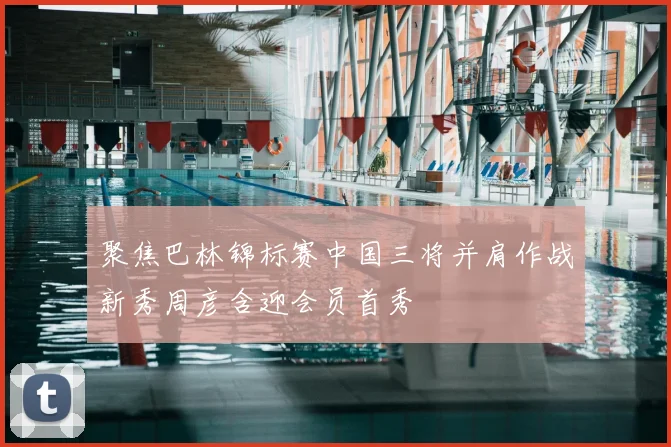 聚焦巴林锦标赛中国三将并肩作战新秀周彦含迎会员首秀