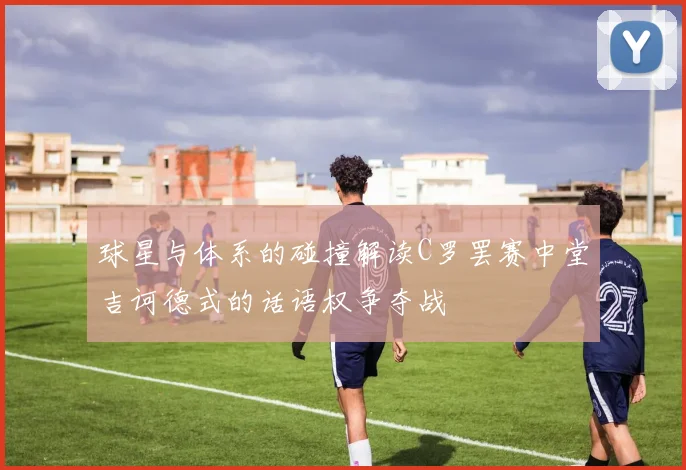 球星与体系的碰撞解读C罗罢赛中堂吉诃德式的话语权争夺战